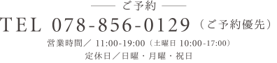 TEL 078-856-0129（ご予約優先） 営業時間／11:00-19:00（土曜日完全予約 10:00-17:00） 定休日／日曜・月曜・祝日